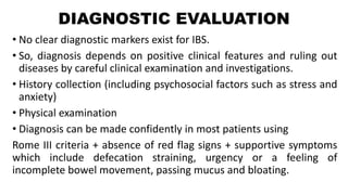 DIAGNOSTIC EVALUATION
• No clear diagnostic markers exist for IBS.
• So, diagnosis depends on positive clinical features and ruling out
diseases by careful clinical examination and investigations.
• History collection (including psychosocial factors such as stress and
anxiety)
• Physical examination
• Diagnosis can be made confidently in most patients using
Rome III criteria + absence of red flag signs + supportive symptoms
which include defecation straining, urgency or a feeling of
incomplete bowel movement, passing mucus and bloating.
 