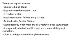 To rule out organic causes-
•Complete blood count
•Erythrocyte sedimentation rate
•C-reactive protein
•Stool examination for ova and parasites
•Antibodies for Coeliac Disease
•Sigmoidoscopy when more than 50 years/ red flag signs present
•Younger individual with mild symptoms – minimal diagnostic
evaluation,
•Older – undergo more thorough evaluations
 