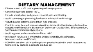 DIETARY MANAGEMENT
• Eliminate food stuffs that appear to produce symptoms.
• Consume high fibre diet for IBS-C.
• Exclude wheat, dairy and gluten –to avoid pain and bloating.
• Avoid common gas producing foods such as broccoli and cabbage.
• Yogurt may be better tolerated than milk products.
• Probiotics may be used because alterations in intestinal bacteria are believed to
exacerbate the condition. Examples of probiotics- Lactobacillus, Bifidobacterium,
Saccharomyces boulardii (yeast), etc.
• Avoid legumes and excess dietary fibre - IBS-D
• Diet low in FODMAPs (Fermentable Oligosaccharides, Disaccharides,
Monosaccharides and Polyols)
• FODMAPs are short chain carbohydrates poorly absorbed in small intestine and
fermented by bacteria in colon to produce gas
 