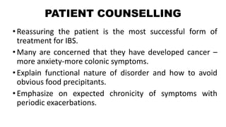 PATIENT COUNSELLING
•Reassuring the patient is the most successful form of
treatment for IBS.
•Many are concerned that they have developed cancer –
more anxiety-more colonic symptoms.
•Explain functional nature of disorder and how to avoid
obvious food precipitants.
•Emphasize on expected chronicity of symptoms with
periodic exacerbations.
 