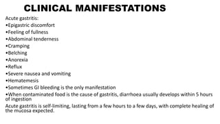 CLINICAL MANIFESTATIONS
Acute gastritis:
•Epigastric discomfort
•Feeling of fullness
•Abdominal tenderness
•Cramping
•Belching
•Anorexia
•Reflux
•Severe nausea and vomiting
•Hematemesis
•Sometimes GI bleeding is the only manifestation
•When contaminated food is the cause of gastritis, diarrhoea usually develops within 5 hours
of ingestion
Acute gastritis is self-limiting, lasting from a few hours to a few days, with complete healing of
the mucosa expected.
 