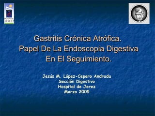 Gastritis Crónica Atrófica.
Papel De La Endoscopia Digestiva
En El Seguimiento.
Jesús M. López-Cepero Andrada
Sección Digestivo
Hospital de Jerez
Marzo 2005

 