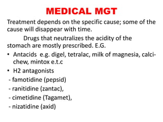 MEDICAL MGT
Treatment depends on the specific cause; some of the
cause will disappear with time.
Drugs that neutralizes the acidity of the
stomach are mostly prescribed. E.G.
• Antacids e.g. digel, tetralac, milk of magnesia, calci-
chew, mintox e.t.c
• H2 antagonists
- famotidine (pepsid)
- ranitidine (zantac),
- cimetidine (Tagamet),
- nizatidine (axid)
 