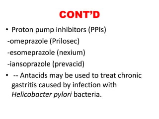 CONT’D
• Proton pump inhibitors (PPIs)
-omeprazole (Prilosec)
-esomeprazole (nexium)
-iansoprazole (prevacid)
• -- Antacids may be used to treat chronic
gastritis caused by infection with
Helicobacter pylori bacteria.
 