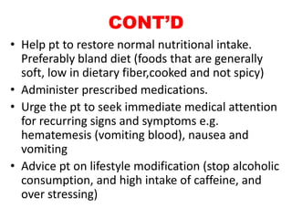 CONT’D
• Help pt to restore normal nutritional intake.
Preferably bland diet (foods that are generally
soft, low in dietary fiber,cooked and not spicy)
• Administer prescribed medications.
• Urge the pt to seek immediate medical attention
for recurring signs and symptoms e.g.
hematemesis (vomiting blood), nausea and
vomiting
• Advice pt on lifestyle modification (stop alcoholic
consumption, and high intake of caffeine, and
over stressing)
 