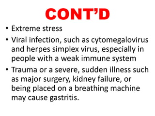 CONT’D
• Extreme stress
• Viral infection, such as cytomegalovirus
and herpes simplex virus, especially in
people with a weak immune system
• Trauma or a severe, sudden illness such
as major surgery, kidney failure, or
being placed on a breathing machine
may cause gastritis.
 