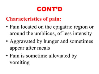 CONT’D
Characteristics of pain:
• Pain located on the epigatric region or
around the umblicus, of less intensity
• Aggravated by hunger and sometimes
appear after meals
• Pain is sometime alleviated by
vomiting
 