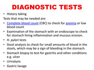 DIAGNOSTIC TESTS
• History taking
Tests that may be needed are:
• Complete blood count (CBC) to check for anemia or low
blood count
• Examination of the stomach with an endoscope to check
for stomach lining inflammation and mucous erosion.
• H. pylori tests
• Stool analysis to check for small amounts of blood in the
stools, which may be a sign of bleeding in the stomach.
• Stomach biopsy to test for gastritis and other conditions
e.g. ulcer
• Urinalysis
• Gastric lavage
 