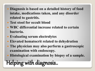 Helping with diagnosis..
 Diagnosis is based on a detailed history of food
intake, medications taken, and any disorder
related to gastritis.
 Test stool for occult blood
 WBC differential increase related to certain
bacteria.
 Evaluating serum electrolytes
 Elevated hematocrit related to dehydration
 The physician may also perform a gastroscopic
examination with endoscopy.
 Histological examination by biopsy of a sample.
 