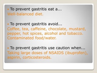  To prevent gastritis eat a...
Well-balanced diet.
 To prevent gastritis avoid...
Coffee, tea, caffeine, chocolate, mustard,
pepper, hot spices, alcohol and tobacco.
Contaminated food/water.
 To prevent gastritis use caution when...
Taking large doses of NSAIDS (ibuprofen),
aspirin, corticosteroids.
 