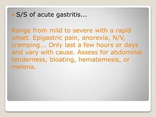  S/S of acute gastritis...
Range from mild to severe with a rapid
onset. Epigastric pain, anorexia, N/V,
cramping... Only last a few hours or days
and vary with cause. Assess for abdominal
tenderness, bloating, hematemesis, or
melena.
 