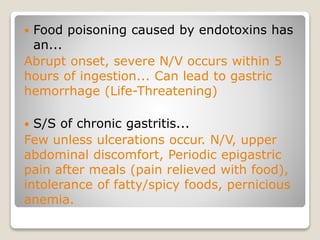  Food poisoning caused by endotoxins has
an...
Abrupt onset, severe N/V occurs within 5
hours of ingestion... Can lead to gastric
hemorrhage (Life-Threatening)
 S/S of chronic gastritis...
Few unless ulcerations occur. N/V, upper
abdominal discomfort, Periodic epigastric
pain after meals (pain relieved with food),
intolerance of fatty/spicy foods, pernicious
anemia.
 