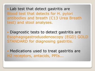  Lab test that detect gastritis are
Blood test that detects for H. pylori
antibodies and breath (C13 Urea Breath
test) and stool analyses.
 Diagnostic tests to detect gastritis are
Esophagogastroduodenoscopy (EGD) GOLD
STANDARD for diagnosing gastritis.
 Medications used to treat gastritis are
H2 receptors, antacids, PPIs...
 