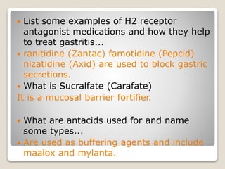  List some examples of H2 receptor
antagonist medications and how they help
to treat gastritis...
 ranitidine (Zantac) famotidine (Pepcid)
nizatidine (Axid) are used to block gastric
secretions.
 What is Sucralfate (Carafate)
It is a mucosal barrier fortifier.
 What are antacids used for and name
some types...
 Are used as buffering agents and include
maalox and mylanta.
 