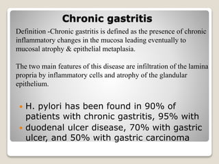 Chronic gastritis
 H. pylori has been found in 90% of
patients with chronic gastritis, 95% with
 duodenal ulcer disease, 70% with gastric
ulcer, and 50% with gastric carcinoma
Definition -Chronic gastritis is defined as the presence of chronic
inflammatory changes in the mucosa leading eventually to
mucosal atrophy & epithelial metaplasia.
The two main features of this disease are infiltration of the lamina
propria by inflammatory cells and atrophy of the glandular
epithelium.
 