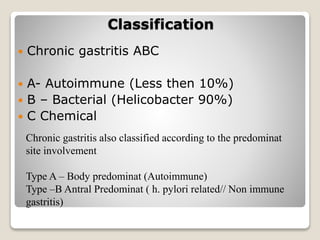 Classification
 Chronic gastritis ABC
 A- Autoimmune (Less then 10%)
 B – Bacterial (Helicobacter 90%)
 C Chemical
Chronic gastritis also classified according to the predominat
site involvement
Type A – Body predominat (Autoimmune)
Type –B Antral Predominat ( h. pylori related// Non immune
gastritis)
 