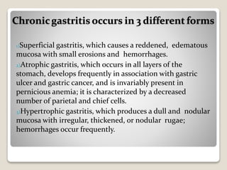 1)Superficial gastritis, which causes a reddened, edematous
mucosa with small erosions and hemorrhages.
2)Atrophic gastritis, which occurs in all layers of the
stomach, develops frequently in association with gastric
ulcer and gastric cancer, and is invariably present in
pernicious anemia; it is characterized by a decreased
number of parietal and chief cells.
3)Hypertrophic gastritis, which produces a dull and nodular
mucosa with irregular, thickened, or nodular rugae;
hemorrhages occur frequently.
Chronicgastritis occurs in 3 different forms
 