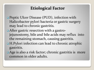  Peptic Ulcer Disease (PUD), infection with
Halicobacter pylori bacteria or gastric surgery
may lead to chronic gastritis.
 After gastric resection with a gastro-
jejunostomy, bile and bile acids may reflux into
the remaining stomach, causing gastritis.
 H.Pylori infection can lead to chronic atrophic
gastritis.
 Age is also a risk factor; chronic gastritis is more
common in older adults.
Etiological Factor
 