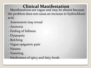 Manifestations are vague and may be absent because
the problem does not cause an increase in hydrochloric
acid.
Assessment may reveal
 Anorexia
 Feeling of fullness
 Dyspepsia
 Belching
 Vague epigastric pain
 Nausea
 Vomiting
 Intolerance of spicy and fatty foods
Clinical Manifestation
 