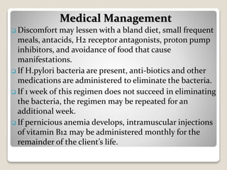  Discomfort may lessen with a bland diet, small frequent
meals, antacids, H2 receptor antagonists, proton pump
inhibitors, and avoidance of food that cause
manifestations.
 If H.pylori bacteria are present, anti-biotics and other
medications are administered to eliminate the bacteria.
 If 1 week of this regimen does not succeed in eliminating
the bacteria, the regimen may be repeated for an
additional week.
 If pernicious anemia develops, intramuscular injections
of vitamin B12 may be administered monthly for the
remainder of the client’s life.
Medical Management
 