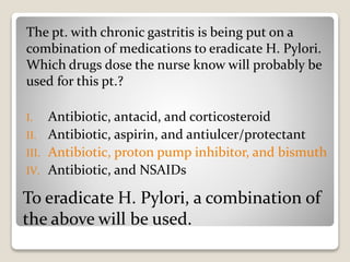 To eradicate H. Pylori, a combination of
the above will be used.
The pt. with chronic gastritis is being put on a
combination of medications to eradicate H. Pylori.
Which drugs dose the nurse know will probably be
used for this pt.?
I. Antibiotic, antacid, and corticosteroid
II. Antibiotic, aspirin, and antiulcer/protectant
III. Antibiotic, proton pump inhibitor, and bismuth
IV. Antibiotic, and NSAIDs
 