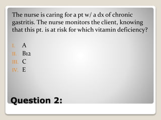 Question 2:
The nurse is caring for a pt w/ a dx of chronic
gastritis. The nurse monitors the client, knowing
that this pt. is at risk for which vitamin deficiency?
I. A
II. B12
III. C
IV. E
 