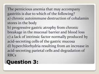 Question 3:
The pernicious anemia that may accompany
gastritis is due to which of the following?
a) chronic autoimmune destruction of cobalamin
stores in the body
b) progressive gastric atrophy from chronic
breakage in the mucosal barrier and blood loss
c) a lack of intrinsic factor normally produced by
acid-secreting cells of the gastric mucosa
d) hyperchlorhydria resulting from an increase in
acid-secreting parietal cells and degradation of
RBCs
 