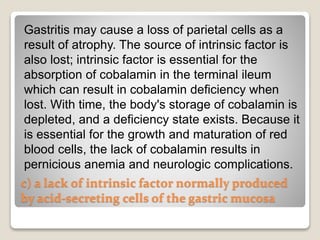 c) a lack of intrinsic factor normally produced
by acid-secreting cells of the gastric mucosa
Gastritis may cause a loss of parietal cells as a
result of atrophy. The source of intrinsic factor is
also lost; intrinsic factor is essential for the
absorption of cobalamin in the terminal ileum
which can result in cobalamin deficiency when
lost. With time, the body's storage of cobalamin is
depleted, and a deficiency state exists. Because it
is essential for the growth and maturation of red
blood cells, the lack of cobalamin results in
pernicious anemia and neurologic complications.
 