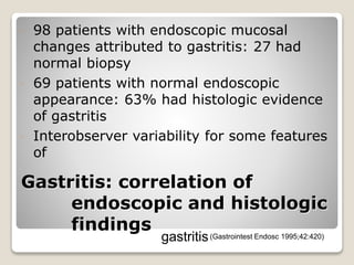 Gastritis: correlation of
endoscopic and histologic
findings
 98 patients with endoscopic mucosal
changes attributed to gastritis: 27 had
normal biopsy
 69 patients with normal endoscopic
appearance: 63% had histologic evidence
of gastritis
 Interobserver variability for some features
of
gastritis(Gastrointest Endosc 1995;42:420)
 