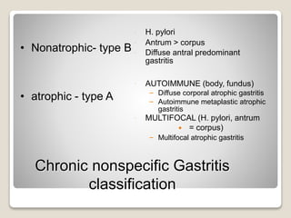 Chronic nonspecific Gastritis
classification
• Nonatrophic- type B
• atrophic - type A
 H. pylori
 Antrum > corpus
 Diffuse antral predominant
gastritis
 AUTOIMMUNE (body, fundus)
– Diffuse corporal atrophic gastritis
– Autoimmune metaplastic atrophic
gastritis
 MULTIFOCAL (H. pylori, antrum
 = corpus)
– Multifocal atrophic gastritis
 