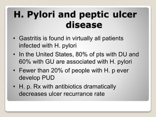H. Pylori and peptic ulcer
disease
• Gastritis is found in virtually all patients
infected with H. pylori
• In the United States, 80% of pts with DU and
60% with GU are associated with H. pylori
• Fewer than 20% of people with H. p ever
develop PUD
• H. p. Rx with antibiotics dramatically
decreases ulcer recurrance rate
 