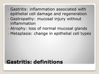 Gastritis: definitions
 Gastritis: inflammation associated with
epithelial cell damage and regeneration
 Gastropathy: mucosal injury without
inflammation
 Atrophy: loss of normal mucosal glands
 Metaplasia: change in epithelial cell types
 