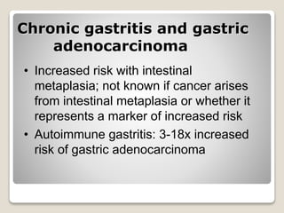 Chronic gastritis and gastric
adenocarcinoma
• Increased risk with intestinal
metaplasia; not known if cancer arises
from intestinal metaplasia or whether it
represents a marker of increased risk
• Autoimmune gastritis: 3-18x increased
risk of gastric adenocarcinoma
 