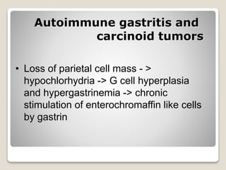 Autoimmune gastritis and
carcinoid tumors
• Loss of parietal cell mass - >
hypochlorhydria -> G cell hyperplasia
and hypergastrinemia -> chronic
stimulation of enterochromaffin like cells
by gastrin
 