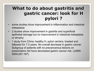 What to do about gastritis and
gastric cancer: look for H
pylori ?
• some studies show improvement in inflammation and intestinal
metaplasia
• 2 studies show improvement in gastritis and superficial
epithelial damage but no improvement in intestinal metaplasia
or atrophy
• 1 study from China: healthy H. pylori carriers, treated and
followed for 7.5 years. No overall decrease in gastric cancer.
Subgroup of patients with no precancerous lesions on
presentation did have decreased gastric cancer risk. (JAMA
2004;291:187)
 
