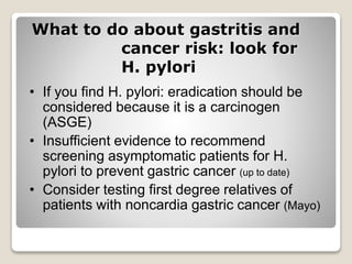 What to do about gastritis and
cancer risk: look for
H. pylori
• If you find H. pylori: eradication should be
considered because it is a carcinogen
(ASGE)
• Insufficient evidence to recommend
screening asymptomatic patients for H.
pylori to prevent gastric cancer (up to date)
• Consider testing first degree relatives of
patients with noncardia gastric cancer (Mayo)
 