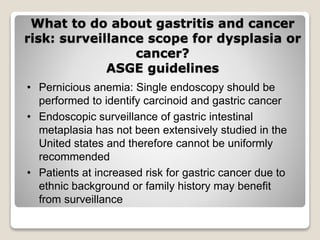 What to do about gastritis and cancer
risk: surveillance scope for dysplasia or
cancer?
ASGE guidelines
• Pernicious anemia: Single endoscopy should be
performed to identify carcinoid and gastric cancer
• Endoscopic surveillance of gastric intestinal
metaplasia has not been extensively studied in the
United states and therefore cannot be uniformly
recommended
• Patients at increased risk for gastric cancer due to
ethnic background or family history may benefit
from surveillance
 