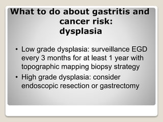 What to do about gastritis and
cancer risk:
dysplasia
• Low grade dysplasia: surveillance EGD
every 3 months for at least 1 year with
topographic mapping biopsy strategy
• High grade dysplasia: consider
endoscopic resection or gastrectomy
 