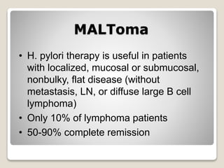 MALToma
• H. pylori therapy is useful in patients
with localized, mucosal or submucosal,
nonbulky, flat disease (without
metastasis, LN, or diffuse large B cell
lymphoma)
• Only 10% of lymphoma patients
• 50-90% complete remission
 
