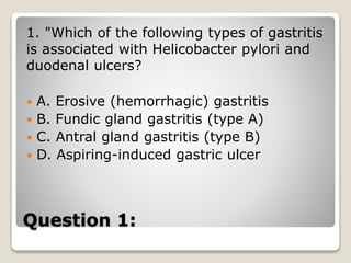 Question 1:
1. "Which of the following types of gastritis
is associated with Helicobacter pylori and
duodenal ulcers?
 A. Erosive (hemorrhagic) gastritis
 B. Fundic gland gastritis (type A)
 C. Antral gland gastritis (type B)
 D. Aspiring-induced gastric ulcer
 