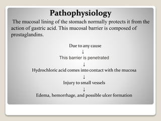 Due to any cause
↓
This barrier is penetrated
↓
Hydrochloric acid comes into contact with the mucosa
↓
Injury to small vessels
↓
Edema, hemorrhage, and possible ulcer formation
Pathophysiology
The mucosal lining of the stomach normally protects it from the
action of gastric acid. This mucosal barrier is composed of
prostaglandins.
 