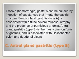 C. Antral gland gastritis (type B)
Erosive (hemorrhagic) gastritis can be caused by
ingestion of substances that irritate the gastric
mucosa. Fundic gland gastritis (type A) is
associated with diffuse severe mucosal atrophy
and the presence of pernicious anemia. Antral
gland gastritis (type B) is the most common form
of gastritis, and is associated with Helicobacter
pylori and duodenal ulcers
 