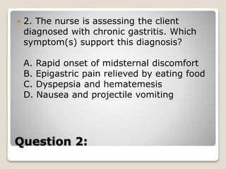 Question 2:
 2. The nurse is assessing the client
diagnosed with chronic gastritis. Which
symptom(s) support this diagnosis?
A. Rapid onset of midsternal discomfort
B. Epigastric pain relieved by eating food
C. Dyspepsia and hematemesis
D. Nausea and projectile vomiting
 