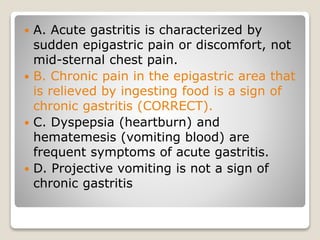  A. Acute gastritis is characterized by
sudden epigastric pain or discomfort, not
mid-sternal chest pain.
 B. Chronic pain in the epigastric area that
is relieved by ingesting food is a sign of
chronic gastritis (CORRECT).
 C. Dyspepsia (heartburn) and
hematemesis (vomiting blood) are
frequent symptoms of acute gastritis.
 D. Projective vomiting is not a sign of
chronic gastritis
 