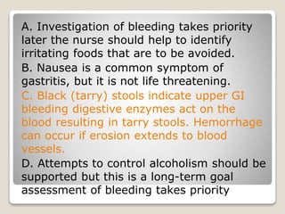 A. Investigation of bleeding takes priority
later the nurse should help to identify
irritating foods that are to be avoided.
B. Nausea is a common symptom of
gastritis, but it is not life threatening.
C. Black (tarry) stools indicate upper GI
bleeding digestive enzymes act on the
blood resulting in tarry stools. Hemorrhage
can occur if erosion extends to blood
vessels.
D. Attempts to control alcoholism should be
supported but this is a long-term goal
assessment of bleeding takes priority
 