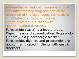 Indomethacin (Indocin) is a nonsteroidal
anti-inflammatory drug and can cause
ulceration of the esophagus, stomach, or
small intestine. Indomethacin is
contraindicated in a client with
gastrointestinal disorders.
Furosemide (Lasix) is a loop diuretic.
Digoxin is a cardiac medication. Propranolol
(Inderal) is a β-adrenergic blocker.
Furosemide, digoxin, and propranolol are
not contraindicated in clients with gastric
disorders
 