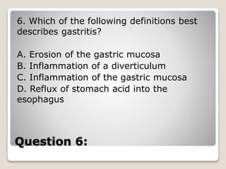 Question 6:
6. Which of the following definitions best
describes gastritis?
A. Erosion of the gastric mucosa
B. Inflammation of a diverticulum
C. Inflammation of the gastric mucosa
D. Reflux of stomach acid into the
esophagus
 