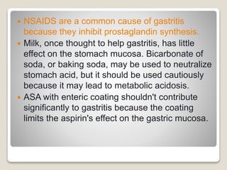  NSAIDS are a common cause of gastritis
because they inhibit prostaglandin synthesis.
 Milk, once thought to help gastritis, has little
effect on the stomach mucosa. Bicarbonate of
soda, or baking soda, may be used to neutralize
stomach acid, but it should be used cautiously
because it may lead to metabolic acidosis.
 ASA with enteric coating shouldn't contribute
significantly to gastritis because the coating
limits the aspirin's effect on the gastric mucosa.
 