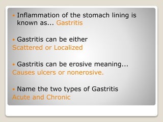  Inflammation of the stomach lining is
known as... Gastritis
 Gastritis can be either
Scattered or Localized
 Gastritis can be erosive meaning...
Causes ulcers or nonerosive.
 Name the two types of Gastritis
Acute and Chronic
 