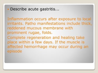  Describe acute gastritis...
Inflammation occurs after exposure to local
irritants. Patho manifestations include thick,
reddened mucous membrane with
prominent rugae, folds.
Complete regeneration and healing take
place within a few days. If the muscle is
affected hemorrhage may occur during an
episode
 